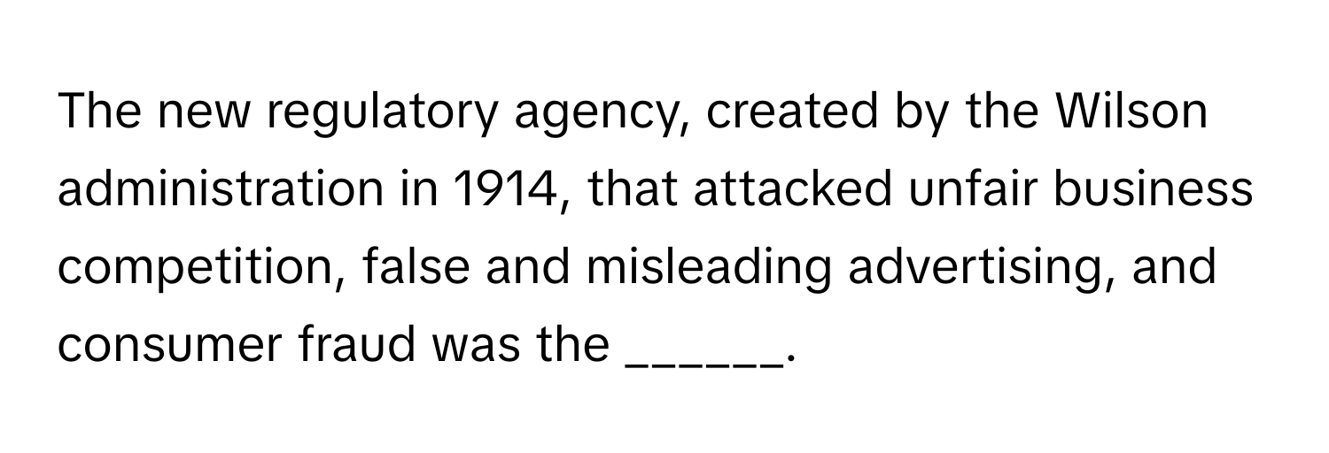 The new regulatory agency, created by the Wilson administration in 1914, that attacked unfair business competition, false and misleading advertising, and consumer fraud was the ______.