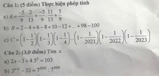 Thực hiện phép tính 
a) A= (-5)/9 ·  2/13 + (-5)/9 ·  11/13 + 5/9 
b) B=2-4+6-8+10-12+...+98-100
c) C=(1- 1/2 )(1- 1/3 )(1- 1/4 )...(1- 1/2021 )(1- 1/2022 )(1- 1/2023 )
Câu 2: (3,0 điểm) Tìm x
a) 2x-3+4.5^2=103
b) 3^(x-5)-32=7^(2022):7^(2020)