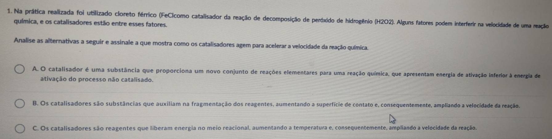 Na prática realizada foi utilizado cloreto férrico (FeClcomo catalisador da reação de decomposição de peróxido de hidrogênio (H2O2). Alguns fatores podem interferir na velocidade de uma reação
química, e os catalisadores estão entre esses fatores.
Analise as alternativas a seguir e assinale a que mostra como os catalisadores agem para acelerar a velocidade da reação química.
A. O catalisador é uma substância que proporciona um novo conjunto de reações elementares para uma reação química, que apresentam energia de ativação inferior à energia de
ativação do processo não catalisado.
B. Os catalisadores são substâncias que auxiliam na fragmentação dos reagentes, aumentando a superfície de contato e, consequentemente, ampliando a velocidade da reação.
C. Os catalisadores são reagentes que liberam energia no meio reacional, aumentando a temperatura e, consequentemente, ampliando a velocidade da reação.