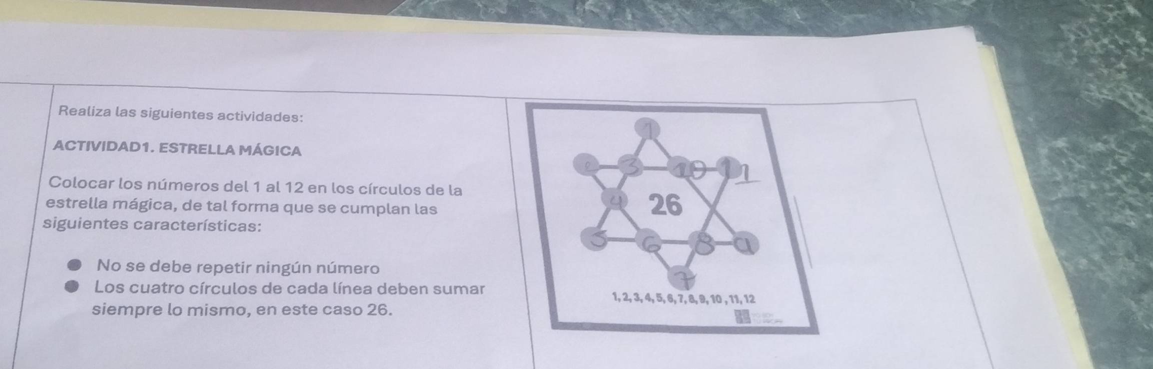 Realiza las siguientes actividades: 
ACTIVIDAD1. ESTRELLA MÁGICA 
Colocar los números del 1 al 12 en los círculos de la 
estrella mágica, de tal forma que se cumplan las 
siguientes características: 
No se debe repetir ningún número 
Los cuatro círculos de cada línea deben sumar 
siempre lo mismo, en este caso 26.