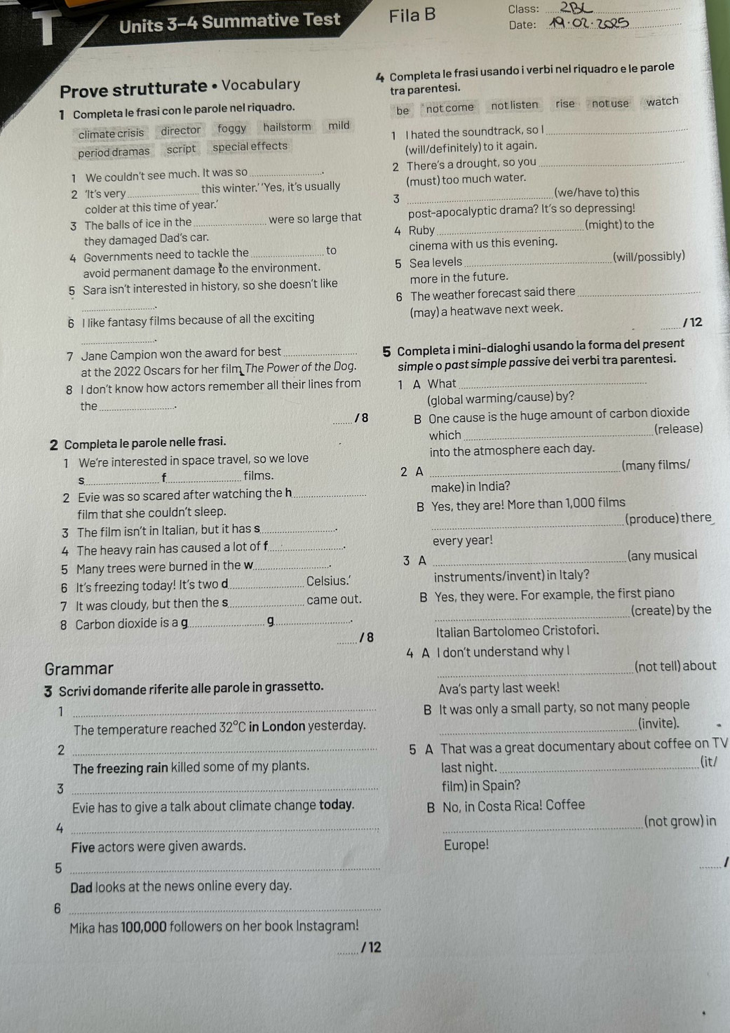 Units 3-4 Summative Test Fila B Class: Date:__
Prove strutturate • Vocabulary 4 Completa le frasi usando i verbi nel riquadro e le parole
tra parentesi.
1 Completa le frasi con le parole nel riquadro. not listen rise not use watch
be not come
climate crisis director foggy hailstorm mild
period dramas script special effects 1 I hated the soundtrack, so I_
(will/definitely) to it again.
1 We couldn't see much. It was so _2 There's a drought, so you_
2 ‘It's very _ this winter.’ ‘Yes, it's usually (must) too much water.
(we/have to) this
colder at this time of year.’ 3
3 The balls of ice in the _were so large that post-apocalyptic drama? It's so depressing!
4 Ruby_ (might) to the
they damaged Dad’s car.
4 Governments need to tackle the _cinema with us this evening.
to
avoid permanent damage to the environment. 5 Sea levels _(will/possibly)
5 Sara isn’t interested in history, so she doesn’t like more in the future._
6 The weather forecast said there
6 I like fantasy films because of all the exciting (may) a heatwave next week.
_/12
7 Jane Campion won the award for best _5 Completa i mini-dialoghi usando la forma del present
at the 2022 Oscars for her film The Power of the Dog. simple o past simple passive dei verbi tra parentesi.
8 I don’t know how actors remember all their lines from 1 A What_
the _(global warming/cause) by?
_/8 B One cause is the huge amount of carbon dioxide
which
2 Completa le parole nelle frasi. _(release)
1 We’re interested in space travel, so we love into the atmosphere each day.
_s
_films. 2 A _(many films/
2 Evie was so scared after watching the h _make) in India?
film that she couldn't sleep. B Yes, they are! More than 1,000 films
(produce) there
3 The film isn't in Italian, but it has s_
_
4 The heavy rain has caused a lot of f_ every year!
5 Many trees were burned in the w _3 A _(any musical
6 It's freezing today! It's two d _Celsius.' instruments/invent) in Italy?
7 It was cloudy, but then the s _came out. B Yes, they were. For example, the first piano
8 Carbon dioxide is a g_ 9_ _(create) by the
18 Italian Bartolomeo Cristofori.
4 A I don't understand why I
Grammar _(not tell) about
3 Scrivi domande riferite alle parole in grassetto. Ava's party last week!
1
_B It was only a small party, so not many people
The temperature reached 32°C in London yesterday. _(invite).
2 _5 A That was a great documentary about coffee on TV
The freezing rain killed some of my plants. last night._
(it/
3 _film) in Spain?
Evie has to give a talk about climate change today. B No, in Costa Rica! Coffee
_4
_(not grow) in
Five actors were given awards. Europe!
_5
_
Dad looks at the news online every day.
_6
Mika has 100,000 followers on her book Instagram!
_/ 12