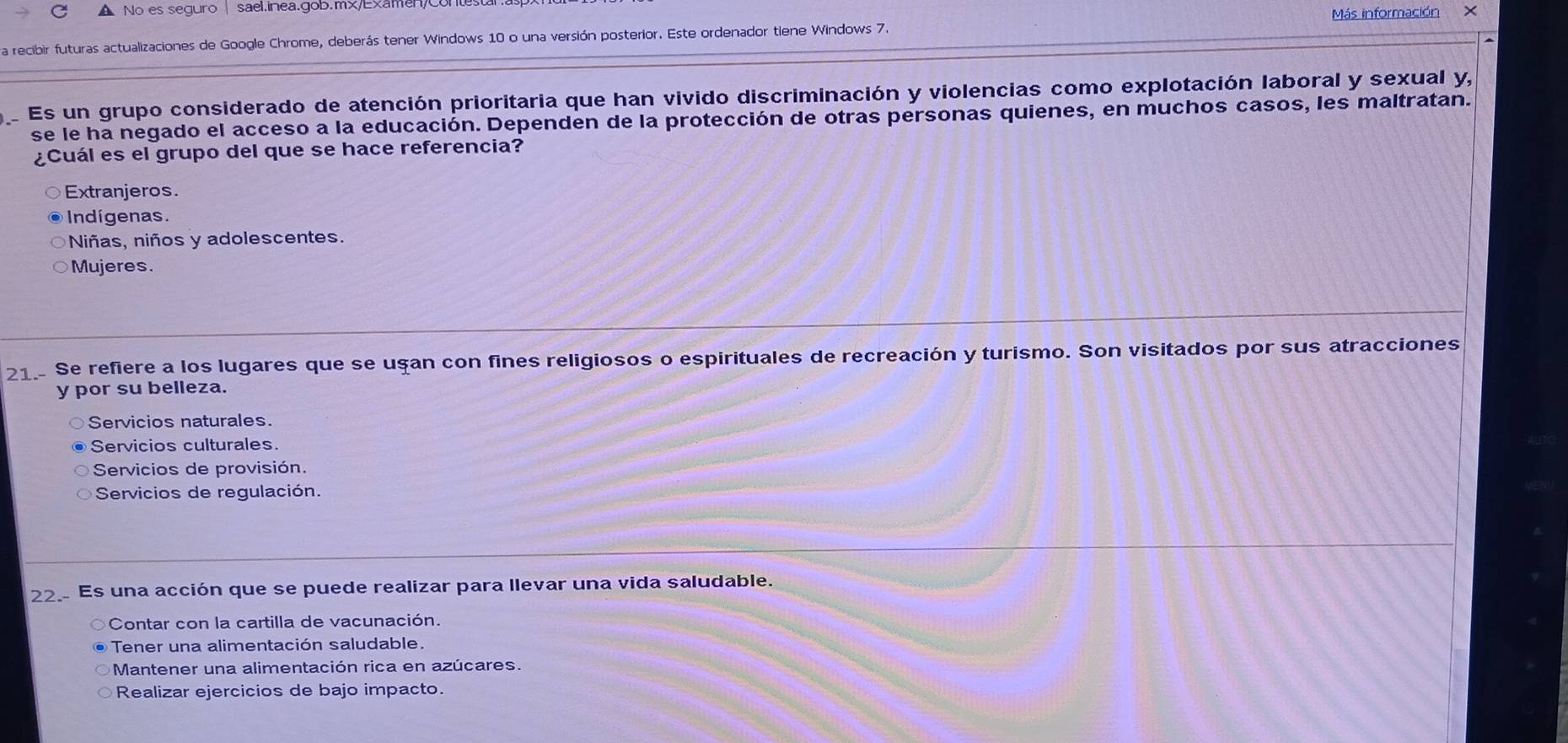 No es seguro | sael.inea.goB.m/Examen/co Más información
a recibir futuras actualizaciones de Google Chrome, deberás tener Windows 10 o una versión posterior. Este ordenador tiene Windows 7. x
Es un grupo considerado de atención prioritaria que han vivido discriminación y violencias como explotación laboral y sexual y,
se le ha negado el acceso a la educación. Dependen de la protección de otras personas quienes, en muchos casos, les maltratan.
¿Cuál es el grupo del que se hace referencia?
Extranjeros.
Indígenas.
Niñas, niños y adolescentes.
Mujeres.
21. Se refiere a los lugares que se uşan con fines religiosos o espirituales de recreación y turismo. Son visitados por sus atracciones
y por su belleza.
Servicios naturales.
Servicios culturales.
Servicios de provisión.
Servicios de regulación.
22. Es una acción que se puede realizar para llevar una vida saludable.
Contar con la cartilla de vacunación.
Tener una alimentación saludable.
Mantener una alimentación rica en azúcares.
Realizar ejercicios de bajo impacto.