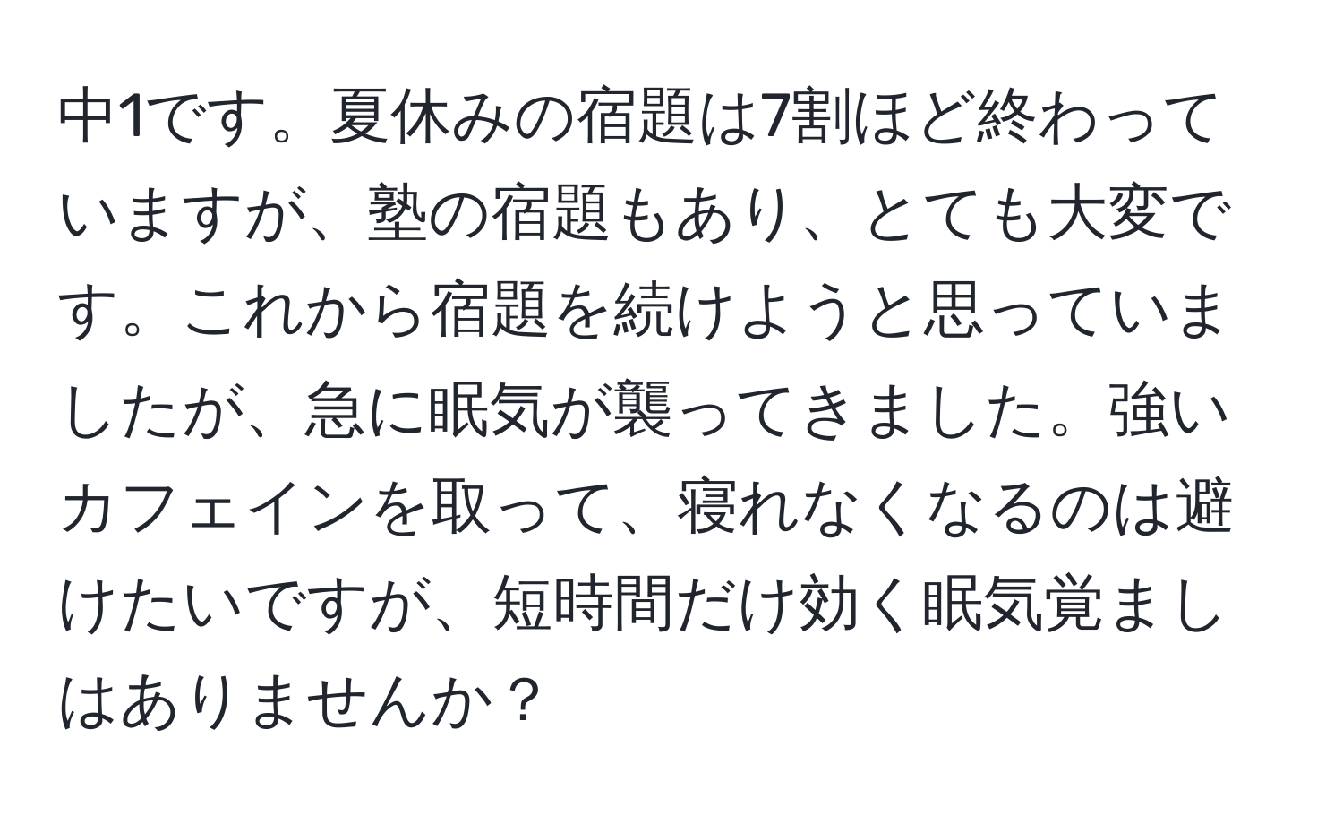 中1です。夏休みの宿題は7割ほど終わっていますが、塾の宿題もあり、とても大変です。これから宿題を続けようと思っていましたが、急に眠気が襲ってきました。強いカフェインを取って、寝れなくなるのは避けたいですが、短時間だけ効く眠気覚ましはありませんか？