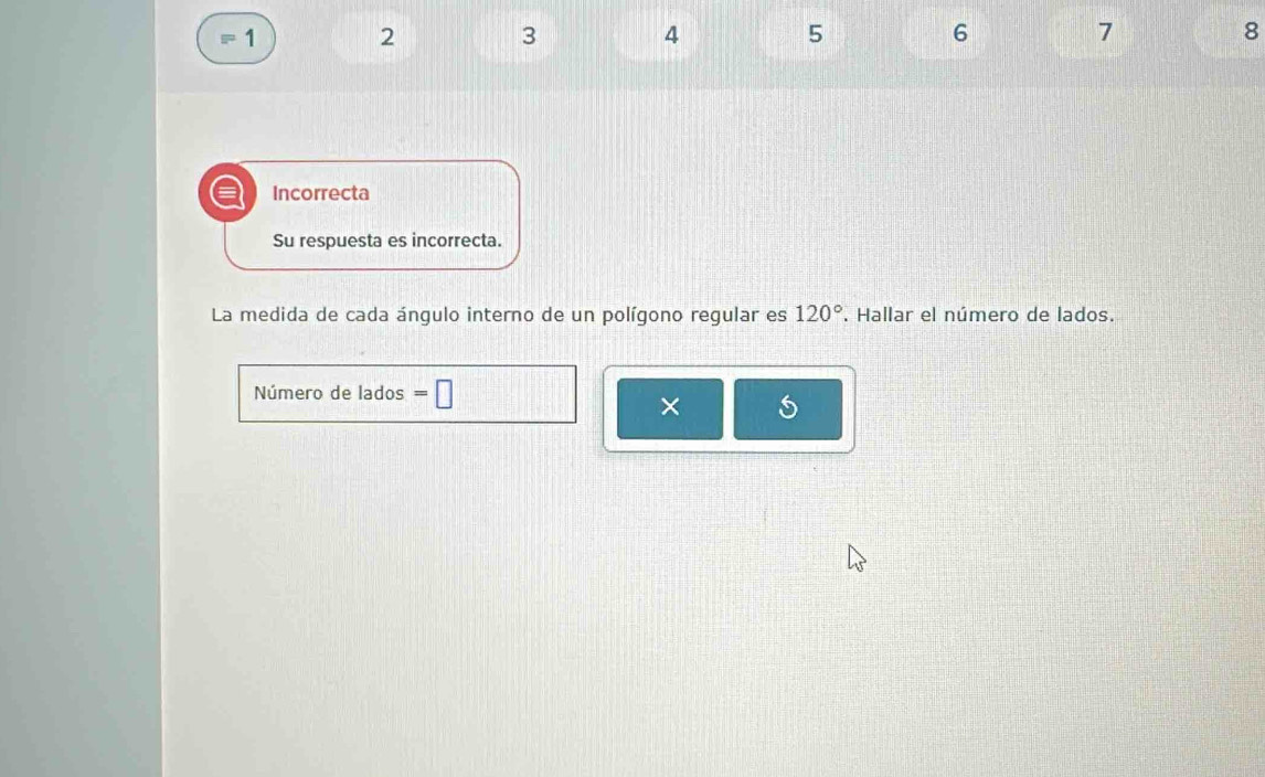 1
2
3
4
5
6
7
8
a Incorrecta 
Su respuesta es incorrecta. 
La medida de cada ángulo interno de un polígono regular es 120°. Hallar el número de lados. 
Número de lados =□
×