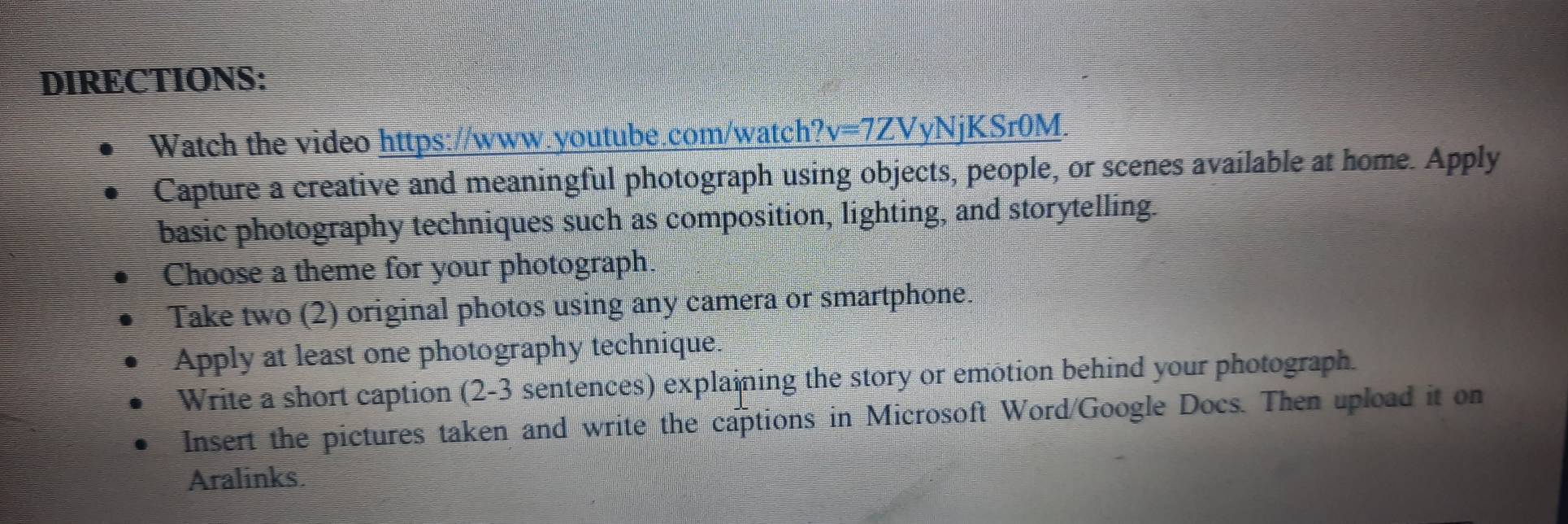 DIRECTIONS: 
Watch the video https://www.youtube.com/watch?: v=7ZV yNjKSr0M. 
Capture a creative and meaningful photograph using objects, people, or scenes available at home. Apply 
basic photography techniques such as composition, lighting, and storytelling. 
Choose a theme for your photograph. 
Take two (2) original photos using any camera or smartphone. 
Apply at least one photography technique. 
Write a short caption (2-3 sentences) explaining the story or emotion behind your photograph. 
Insert the pictures taken and write the captions in Microsoft Word/Google Docs. Then upload it on 
Aralinks.