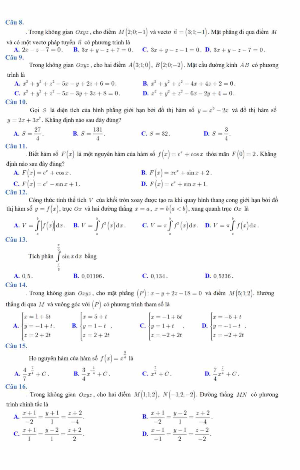 Trong không gian Oxyz , cho điểm M(2;0;-1) và vectơ vector n=(3;1;-1). Mặt phẳng đi qua điễm M
và có một vectơ pháp tuyển π có phương trình là
A. 2x-z-7=0. B. 3x+y-z+7=0 C. 3x+y-z-1=0. D. 3x+y-z-7=0.
Câu 9.
Trong không gian Oxyz , cho hai điểm A(3;1;0),B(2;0;-2). Mặt cầu đường kính AB có phương
trình là
A. x^2+y^2+z^2-5x-y+2z+6=0. B. x^2+y^2+z^2-4x+4z+2=0.
C. x^2+y^2+z^2-5x-3y+3z+8=0. D. x^2+y^2+z^2-6x-2y+4=0.
Câu 10.
Gọi S là diện tích của hình phẳng giới hạn bởi đồ thị hàm số y=x^3-2x và đồ thị hàm số
y=2x+3x^2. Khẳng định nào sau đây đúng?
A. S= 27/4 . B. S= 131/4 . C. S=32. D. S= 3/4 .
Câu 11.
Biết hàm số F(x) là một nguyên hàm của hàm số f(x)=e^x+cos x thỏa mãn F(0)=2. Khẳng
định nào sau đây đúng?
A. F(x)=c^x+cos x. B. F(x)=xe^x+sin x+2.
C. F(x)=e^x-sin x+1. D. F(x)=c^x+sin x+1.
Câu 12.
Công thức tính thể tích V của khối tròn xoay được tạo ra khi quay hình thang cong giới hạn bởi đồ
thị hàm số y=f(x) , trục Ox và hai đường thẳng x=a,x=b(a , xung quanh trục Ox là
A. V=∈tlimits _a^(b|f(x)|dx. B. V=∈tlimits _x^bf^2)(x)dx. C. V=π ∈tlimits _a^(bf^2)(x)dx. D. V=π ∈tlimits _a^(bf(x)dx.
Câu 13.
Tích phân ∈tlimits _frac π)3^ π /2 sin xdxb ằng
A. 0, 5 . B. 0,01196 . C. 0,134 . D. 0, 5236 .
Câu 14.
Trong không gian Oxyz , cho mặt phẳng (P):x-y+2z-18=0 và điểm M(5;1;2). Đường
thằng đi qua M và vuông góc với (P) có phương trình tham số là
A. beginarrayl x=1+5t y=-1+t. z=2+2tendarray. B. beginarrayl x=5+t y=1-t. z=2+2tendarray. C. beginarrayl x=-1+5t y=1+t z=-2+2tendarray. D. beginarrayl x=-5+t y=-1-t. z=-2+2tendarray.
Câu 15.
Họ nguyên hàm của hàm số f(x)=x^(frac 3)4 là
A.  4/7 x^(frac 7)4+C. B.  3/4 x^(-frac 1)4+C. C. x^(frac 7)4+C.  7/4 x^(frac 7)4+C.
D.
Câu 16.
. Trong không gian Oxyz , cho hai điểm M(1;1;2),N(-1;2;-2). Đường thắng MN có phương
trình chính tắc là
A.  (x+1)/-2 = (y+1)/1 = (z+2)/-4 .  (x+1)/-2 = (y-2)/1 = (z+2)/-4 .
B.
C.  (x+1)/1 = (y-2)/1 = (z+2)/2 .  (x-1)/-1 = (y-1)/2 = (z-2)/-2 .
D.