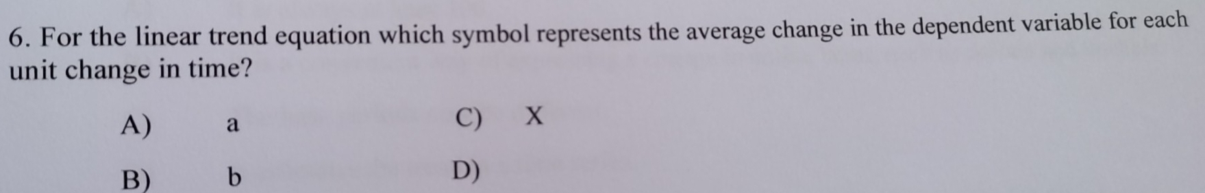 For the linear trend equation which symbol represents the average change in the dependent variable for each
unit change in time?
A) a C) X
B) b D)