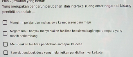 Pilin 2 jawaban yang benar!
Yang merupakan pengaruh perubahan dan interaksi ruang antar negara di bidang
pendidikan adalah ....
Mengirim pelajar dan mahasiswa ke negara-negara maju
Negara maju banyak menyediakan fasilitas beasiswa bagi negara-negara yang
masih berkembang
Memberikan fasilitas pendidikan samapai ke desa
Banyak penduduk desa yang melanjutkan pendidikannya ke kota