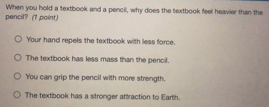 When you hold a textbook and a pencil, why does the textbook feel heavier than the
pencil? (1 point)
Your hand repels the textbook with less force.
The textbook has less mass than the pencil.
You can grip the pencil with more strength.
The textbook has a stronger attraction to Earth.