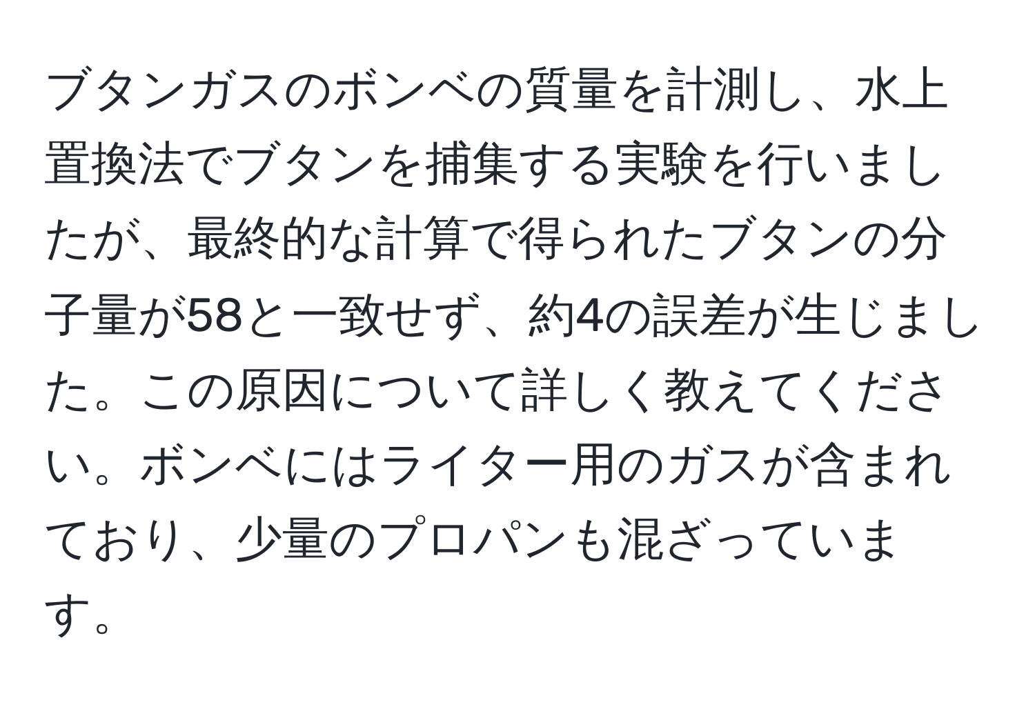 ブタンガスのボンベの質量を計測し、水上置換法でブタンを捕集する実験を行いましたが、最終的な計算で得られたブタンの分子量が58と一致せず、約4の誤差が生じました。この原因について詳しく教えてください。ボンベにはライター用のガスが含まれており、少量のプロパンも混ざっています。