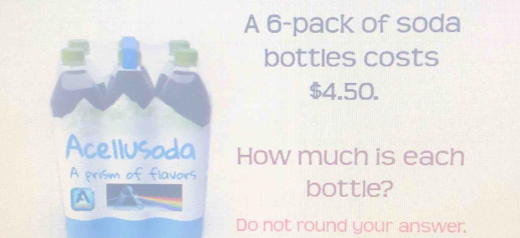 A 6 -pack of soda 
bottles costs
$4.50. 
Acellusoda How much is each 
A prism of flavors 
bottle? 
Do not round your answer.