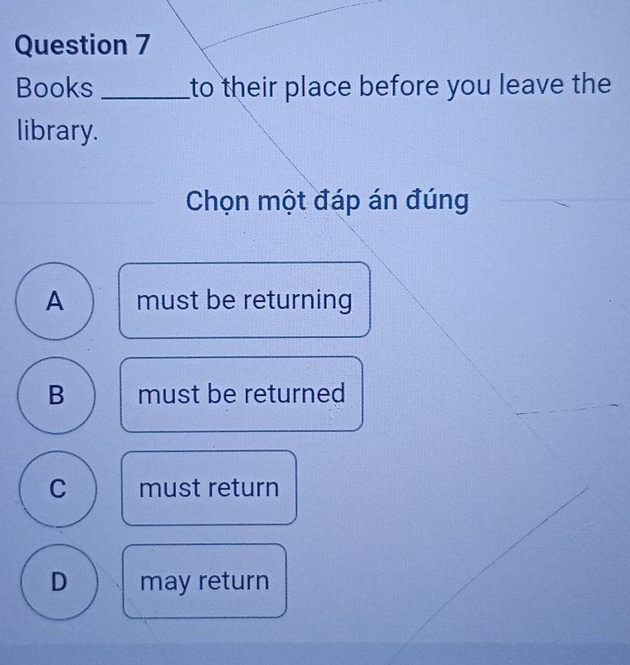 Books _to their place before you leave the
library.
_
_Chọn một đáp án đúng
A must be returning
_
_
_
B must be returned
C must return
D may return