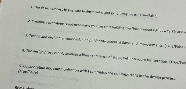 The design process begins with brainstorming and generating ideas. (True/False) 
2. Creating a prototype is not necessary; you can start building the final product right away. (True/Fa 
3. Testing and evaluating your design helps identify potential flaws and improvements. (True/False) 
4. The design process only involves a linear sequence of steps, with no room for iteration. (True/Fals 
(True/False) 
5. Collaboration and communication with teammates are not important in the design process.