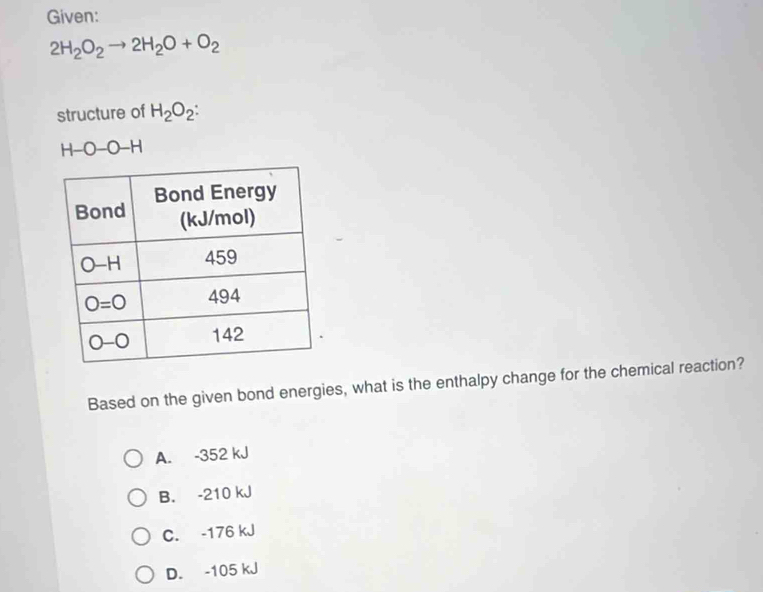 Given:
2H_2O_2to 2H_2O+O_2
structure of H_2O_2:
H-O-O-H
Based on the given bond energies, what is the enthalpy change for the chemical reaction?
A. -352 kJ
B. -210 kJ
C. -176 kJ
D. -105 kJ