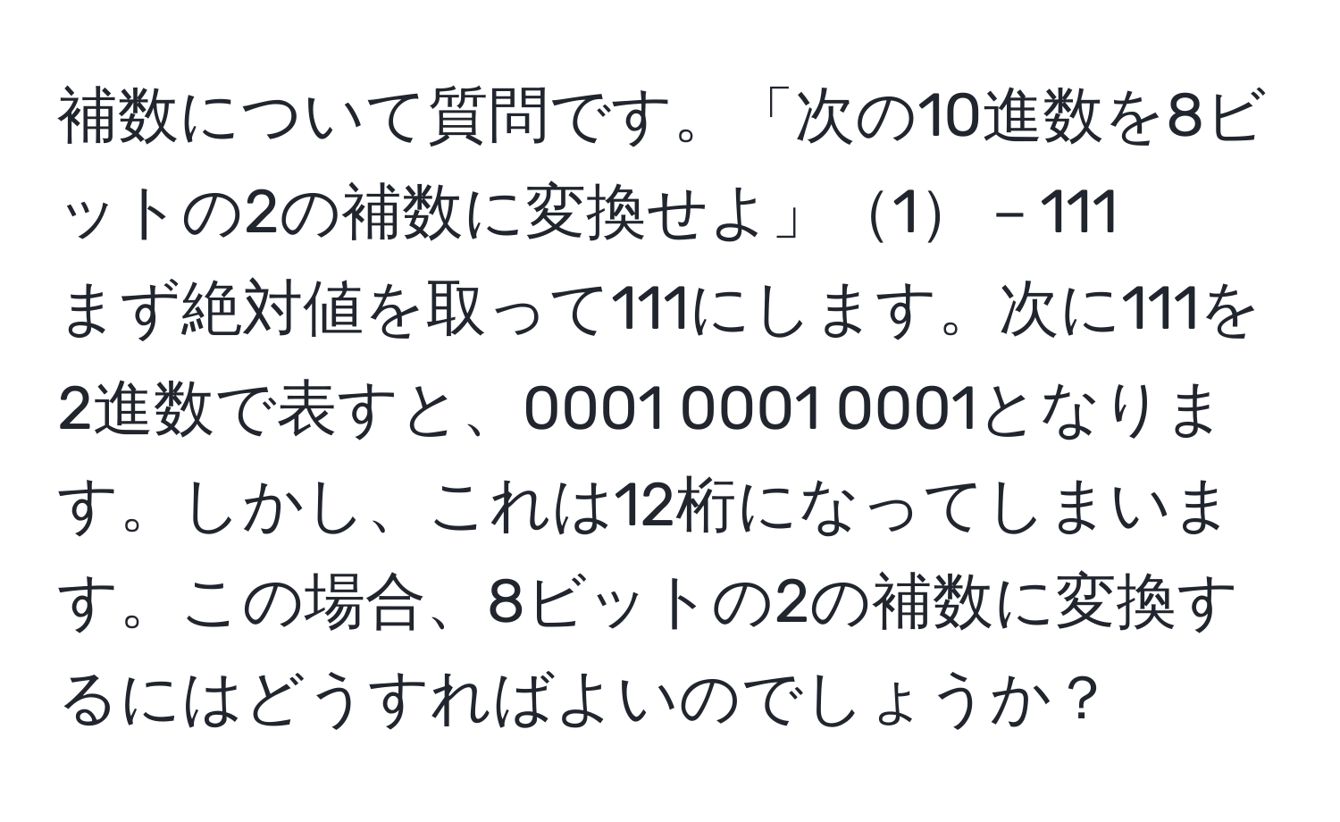 補数について質問です。「次の10進数を8ビットの2の補数に変換せよ」1－111  
まず絶対値を取って111にします。次に111を2進数で表すと、0001 0001 0001となります。しかし、これは12桁になってしまいます。この場合、8ビットの2の補数に変換するにはどうすればよいのでしょうか？