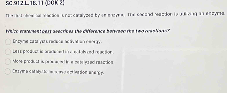 SC.912.L.18.11 (DOK 2)
The first chemical reaction is not catalyzed by an enzyme. The second reaction is utilizing an enzyme.
Which statement best describes the difference between the two reactions?
Enzyme catalysts reduce activation energy.
Less product is produced in a catalyzed reaction.
More product is produced in a catalyzed reaction.
Enzyme catalysts increase activation energy.