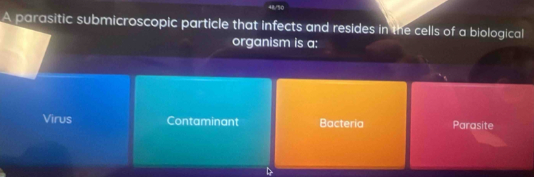 48/50
A parasitic submicroscopic particle that infects and resides in the cells of a biological
organism is a:
Virus Contaminant Bacteria Parasite