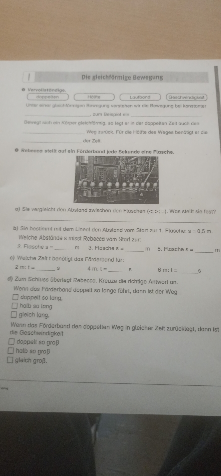 Die gleichförmige Bewegung
Vervollständige
doppelten Hälfte Laufband Geschwindigkeit
Unter einer gleichförmigen Bewegung verstehen wir die Bewegung bei konstanter
_. zum Beispiel ein_
Bewegt sich ein Körper gleichförmig, so legt er in der doppelten Zeit auch den
_Weg zurück. Für die Hälfte des Weges benötigt er die
_der Zeit.
@ Rebecca stellt auf ein Förderband jede Sekunde eine Flasche.
a) Sie vergleicht den Abstand zwischen den Flaschen (;=). Was stellt sie fest?
_
b) Sie bestimmt mit dem Lineal den Abstand vom Start zur 1. Flasche: s=0.5m. 
Welche Abstände s misst Rebecca vom Start zur:
_
2. Flasche S= _  m 3. Flasche s= _ m 5. Flasche S= m
c) Welche Zeit t benötigt das Förderband für:
2m:t= _s C m:t= _s 6m:t= _ s
d) Zum Schluss überlegt Rebecca. Kreuze die richtige Antwort an.
Wenn das Förderband doppelt so lange fährt, dann ist der Weg
doppelt so lang,
halb so lang
gleich lang.
Wenn das Förderband den doppelten Weg in gleicher Zeit zurücklegt, dann ist
die Geschwindigkeit
doppelt so groß
halb so groß
gleich groß.
verlng