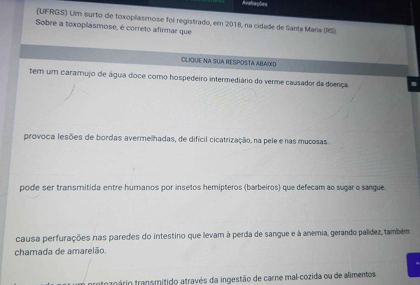 Avaliações
(UFRGS) Um surto de toxoplasmose foi registrado, em 2018, na cidade de Santa Maria (RS).
Sobre a toxoplásmose, é correto afirmar que
CLIQUE NA SUA RESPOSTA ABAIXO
tem um caramujo de água doce como hospedeiro intermediário do verme causador da doença.
provoca lesões de bordas avermelhadas, de difícil cicatrização, na pele e nas mucosas.
pode ser transmitida entre humanos por insetos hemípteros (barbeiros) que defecam ao sugar o sangue.
causa perfurações nas paredes do intestino que levam à perda de sangue e à anemia, gerando palidez, também
chamada de amarelão.
ntozoário transmitido através da ingestão de carne mal-cozida ou de alimentos