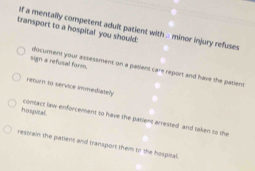 If a mentally competent adult patient with a minor injury refuses
transport to a hospital you should:
sign a refusal form.
document your assessment on a patient care report and have the patient
return to service immediately
hospital.
contact law enforcement to have the patient arrested and taken to the
restrain the patient and transport them to the hospital.