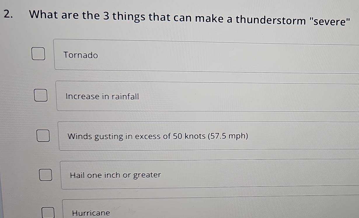 What are the 3 things that can make a thunderstorm "severe"
Tornado
Increase in rainfall
Winds gusting in excess of 50 knots (57.5 mph)
Hail one inch or greater
Hurricane