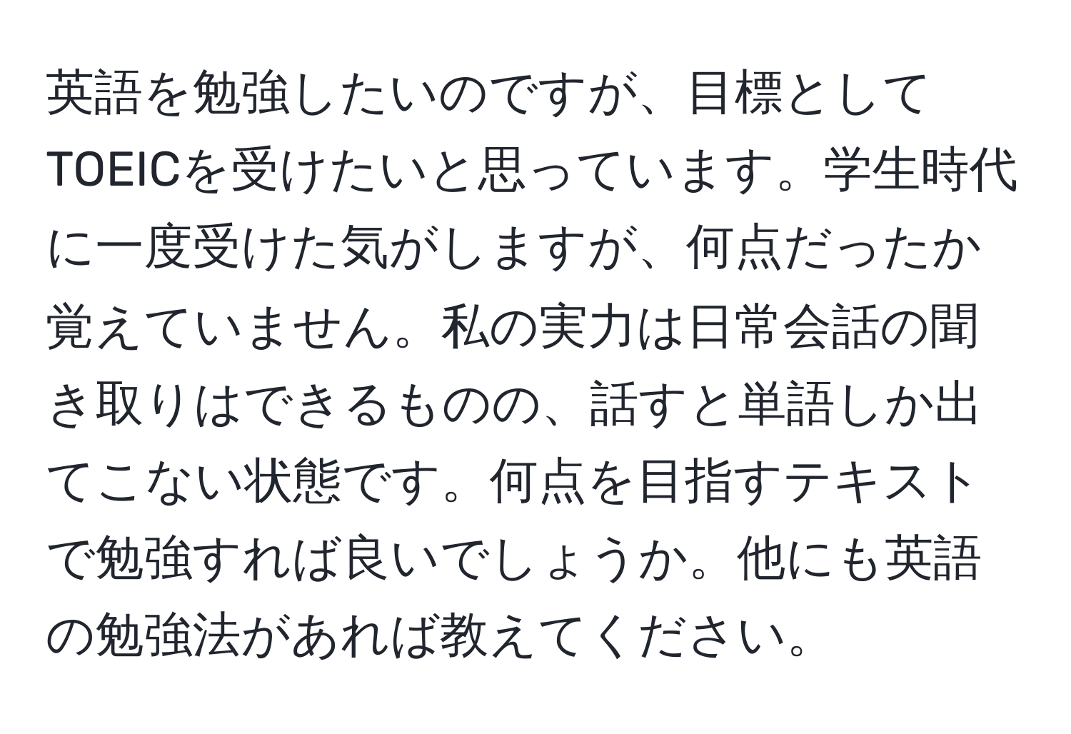 英語を勉強したいのですが、目標としてTOEICを受けたいと思っています。学生時代に一度受けた気がしますが、何点だったか覚えていません。私の実力は日常会話の聞き取りはできるものの、話すと単語しか出てこない状態です。何点を目指すテキストで勉強すれば良いでしょうか。他にも英語の勉強法があれば教えてください。