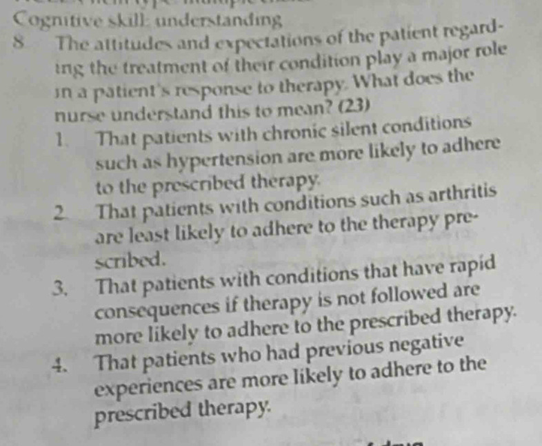 Cognitive skill understanding
8 The attitudes and expectations of the patient regard-
ing the treatment of their condition play a major role
in a patient's response to therapy. What does the
nurse understand this to mean? (23)
1. That patients with chronic silent conditions
such as hypertension are more likely to adhere
to the prescribed therapy.
2. That patients with conditions such as arthritis
are least likely to adhere to the therapy pre-
scribed.
3. That patients with conditions that have rapid
consequences if therapy is not followed are
more likely to adhere to the prescribed therapy.
4. That patients who had previous negative
experiences are more likely to adhere to the
prescribed therapy.