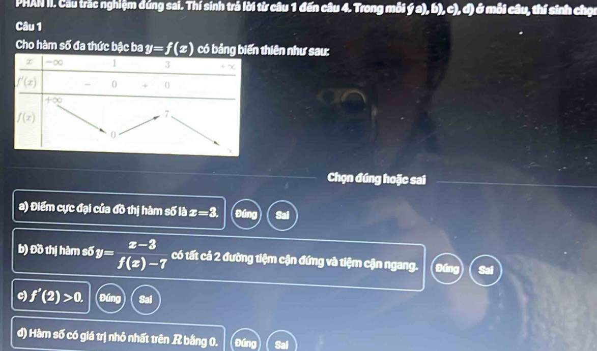 PHAN II. Cầu trắc nghiệm đúng sai. Thí sinh trả lời từ câu 1 đến câu 4. Trong mỗi ý a), b), c), đ) ở mỗi câu, thí sinh chọc
Câu 1
Cho hàm số đa thức bậc ba y=f(x) có bảng bhiên như sau:
Chọn đúng hoặc sai
a) Điểm cực đại của đồ thị hàm số là x=3. Đúng Sai
b) Đồ thị hàm số y= (x-3)/f(x)-7  có tất cả 2 đường tiệm cận đứng và tiệm cận ngang. Đúng
c) f'(2)>0. Đúng Sai
d) Hàm số có giá trị nhỏ nhất trên R bằng 0. Đúng