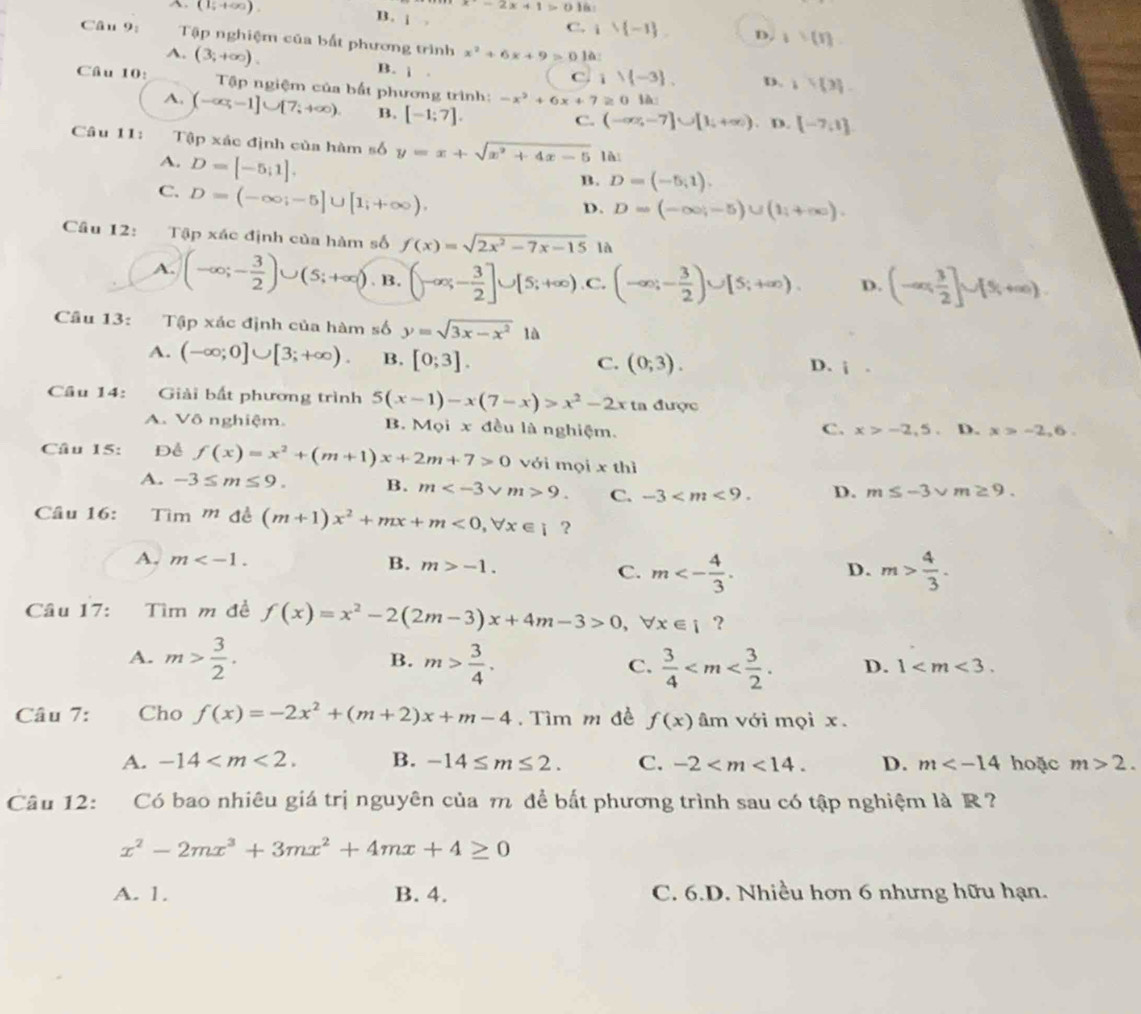 -2x+1>0
A. (1;+∈fty ). B. i C. 16:
i∪  -1 D. 1= 1
Câu 9: Tập nghiệm của bất phương trình x^2+6x+9>0 ]à:
A. (3;+∈fty ). B. j .
C. i)(-3). D. 1 3
Câu 10:  Tập ngiệm của bất phương trình: -x^2+6x+7≥ 0 là
A. (-∈fty ,-1]∪ [7,+∈fty ). B. [-1;7].
C. (-∈fty ,-7]∪ [1,+∈fty ) , D. [-7,1]
Câu 11: Tập xác định của hàm số y=x+sqrt(x^2+4x-5) là
A. D=[-5;1].
C. D=(-∈fty ;-5]∪ [1;+∈fty ).
B. D=(-5,1).
D. D=(-∈fty ,-5)∪ (1,+∈fty ).
Câu 12: Tập xác định của hàm số f(x)=sqrt(2x^2-7x-15) là
A. (-∈fty ;- 3/2 )∪ (5;+∈fty ).B.(-∈fty ;- 3/2 ]∪ [5;+∈fty ) .C. (-∈fty ;- 3/2 )∪ [5;+∈fty ). D. (-∈fty , 3/2 ]∪ [5,+∈fty )
Câu 13: Tập xác định của hàm số y=sqrt(3x-x^2)1a
A. (-∈fty ;0]∪ [3;+∈fty ). B. [0;3].
C. (0,3).
D. i.
Cầu 14: Giải bất phương trình 5(x-1)-x(7-x)>x^2-2x ta được
A. Vô nghiệm. B. Mọi x đều là nghiệm. C. x>-2,5 D. x>-2,6.
Câu 15: Để f(x)=x^2+(m+1)x+2m+7>0 với mọi x thì
A. -3≤ m≤ 9. B. m 9. C. -3 D. m≤ -3sqrt(m)≥ 9.
Câu 16: Tìm mde^(frac 1)e(m+1)x^2+mx+m<0,forall x∈ i ?
A. m m>-1. C. m<- 4/3 . m> 4/3 .
B.
D.
Câu 17: Tìm m đề f(x)=x^2-2(2m-3)x+4m-3>0,forall x∈ i ?
B.
A. m> 3/2 . m> 3/4 .  3/4  D. 1
C.
Câu 7: Cho f(x)=-2x^2+(m+2)x+m-4. Tìm m đề f(x)am 、 với mọi x.
A. -14 B. -14≤ m≤ 2. C. -2 D. m hoặc m>2.
Câu 12:  Có bao nhiêu giá trị nguyên của m để bắt phương trình sau có tập nghiệm là R?
x^2-2mx^3+3mx^2+4mx+4≥ 0
A. 1. B. 4. C. 6.D. Nhiều hơn 6 nhưng hữu hạn.