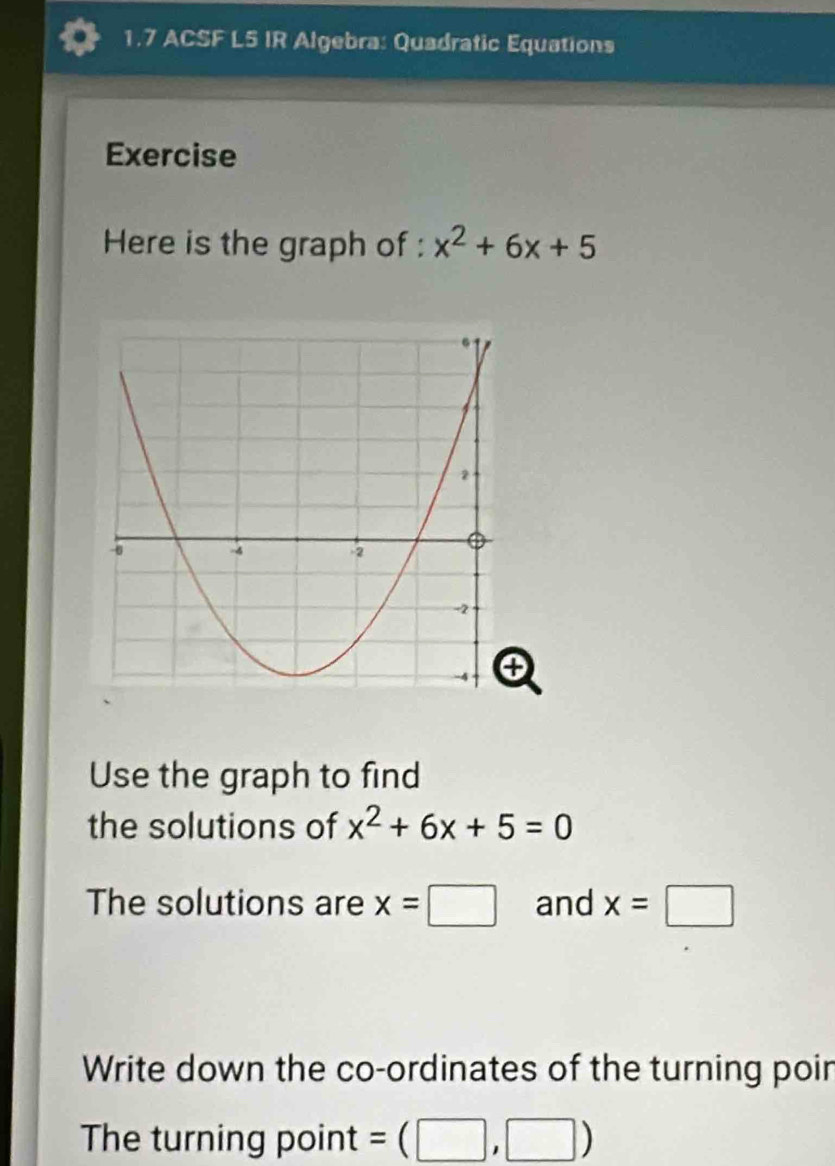 1.7 ACSF L5 IR Algebra: Quadratic Equations 
Exercise 
Here is the graph of : x^2+6x+5
Use the graph to find 
the solutions of x^2+6x+5=0
The solutions are x=□ and x=□
Write down the co-ordinates of the turning poin 
The turning point =(□ ,□ )