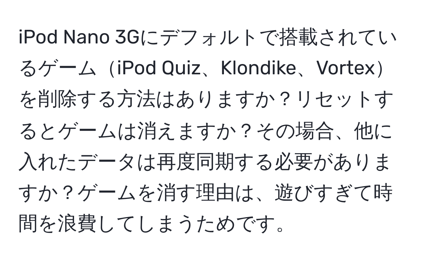 iPod Nano 3Gにデフォルトで搭載されているゲームiPod Quiz、Klondike、Vortexを削除する方法はありますか？リセットするとゲームは消えますか？その場合、他に入れたデータは再度同期する必要がありますか？ゲームを消す理由は、遊びすぎて時間を浪費してしまうためです。