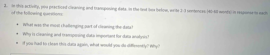 In this activity, you practiced cleaning and transposing data. In the text box below, write 2 -3 sentences (40 - 60 words) in response to each 
of the following questions: 
What was the most challenging part of cleaning the data? 
Why is cleaning and transposing data important for data analysis? 
If you had to clean this data again, what would you do differently? Why?