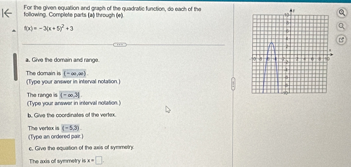 For the given equation and graph of the quadratic function, do each of the 
following. Complete parts (a) through (e).
f(x)=-3(x+5)^2+3
a. Give the domain and range. 
The domain is (-∈fty ,∈fty ). 
(Type your answer in interval notation.) 
The range is (-∈fty ,3]. 
(Type your answer in interval notation.) 
b. Give the coordinates of the vertex. 
The vertex is (-5,3). 
(Type an ordered pair.) 
c. Give the equation of the axis of symmetry. 
The axis of symmetry is x=□.