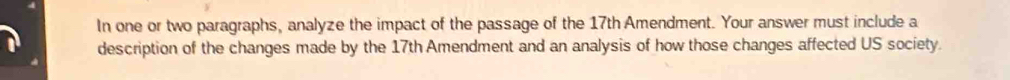 In one or two paragraphs, analyze the impact of the passage of the 17th Amendment. Your answer must include a 
description of the changes made by the 17th Amendment and an analysis of how those changes affected US society.