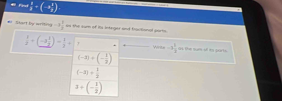 Find  1/2 +(-3 1/2 ). e nes to Add and Sobtract Runionals — inmraction — Lses d
# Start by writing -3 1/2  as the sum of its integer and fractional parts.
 1/2 +(-3 1/2 )= 1/2 + as the sum of its parts.
Write -3 1/2 