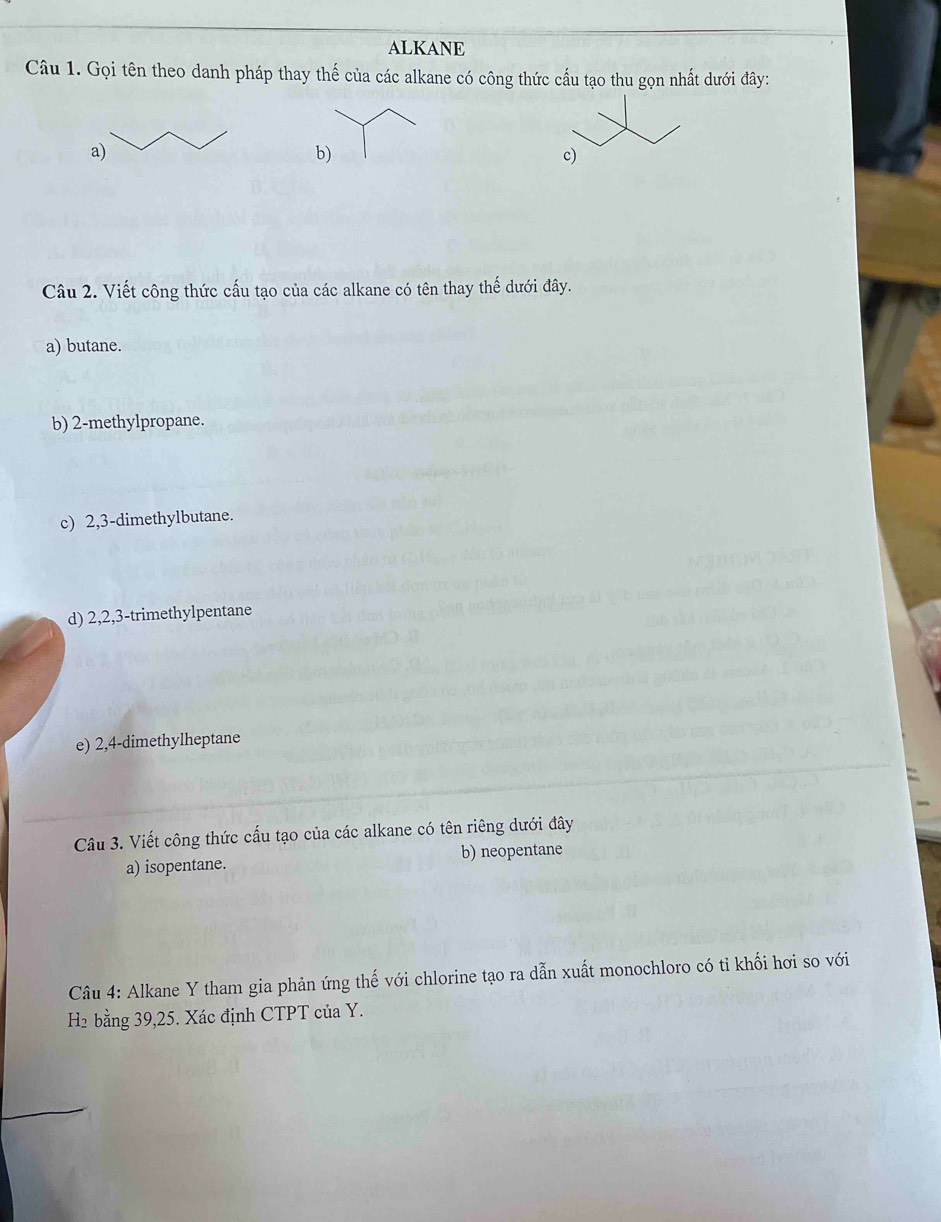 ALKANE 
Câu 1. Gọi tên theo danh pháp thay thế của các alkane có công thức cầu tạo thu gọn nhất dưới đây: 
a) 
b) 
c) 
Câu 2. Viết công thức cấu tạo của các alkane có tên thay thế dưới đây. 
a) butane. 
b) 2 -methylpropane. 
c) 2, 3 -dimethylbutane. 
d) 2, 2, 3 -trimethylpentane 
e) 2, 4 -dimethylheptane 
Câu 3. Viết công thức cấu tạo của các alkane có tên riêng dưới đây 
a) isopentane. b) neopentane 
Câu 4: Alkane Y tham gia phản ứng thế với chlorine tạo ra dẫn xuất monochloro có tỉ khối hơi so với 
H2 bằng 39, 25. Xác định CTPT của Y.