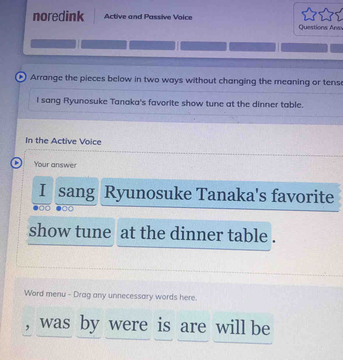 noredink Active and Passive Voice 
Questions Ans 
Arrange the pieces below in two ways without changing the meaning or tense 
I sang Ryunosuke Tanaka's favorite show tune at the dinner table. 
In the Active Voice 
Your answer 
I sang Ryunosuke Tanaka's favorite 
a 
show tune at the dinner table . 
Word menu - Drag any unnecessary words here. 
, was by were is are will be