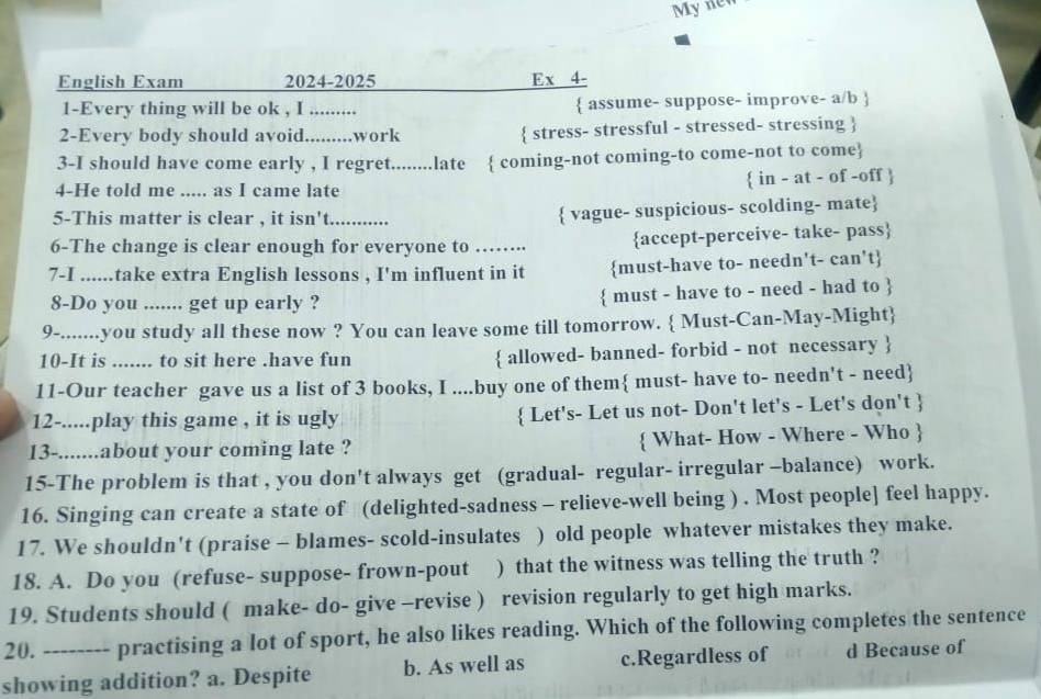 My nen
English Exam 2024-2025 Ex 4-
1-Every thing will be ok , I .........  assume- suppose- improve- a/b 
2-Every body should avoid._ .........work  stress- stressful - stressed- stressing 
3-I should have come early , I regret........late  coming-not coming-to come-not to come
4-He told me ..... as I came late  in - at - of -off 
5-This matter is clear , it isn't_
 vague- suspicious- scolding- mate
6-The change is clear enough for everyone to …….. accept-perceive- take- pass
7-I_ .take extra English lessons , I'm influent in it must-have to- needn't- can't
8-Do you ....... get up early ?  must - have to - need - had to 
9-.......you study all these now ? You can leave some till tomorrow.  Must-Can-May-Might
10-It is ....... to sit here .have fun  allowed- banned- forbid - not necessary 
11-Our teacher gave us a list of 3 books, I ....buy one of them must- have to- needn't - need
12-.....play this game , it is ugly  Let's- Let us not- Don't let's - Let's don't 
13-.......about your coming late ?  What- How - Where - Who 
15-The problem is that , you don't always get (gradual- regular- irregular -balance) work.
16. Singing can create a state of (delighted-sadness - relieve-well being ) . Most people] feel happy.
17. We shouldn't (praise - blames- scold-insulates ) old people whatever mistakes they make.
18. A. Do you (refuse- suppose- frown-pout ) that the witness was telling the truth ?
19. Students should ( make- do- give -revise ) revision regularly to get high marks.
20. ---- practising a lot of sport, he also likes reading. Which of the following completes the sentence
showing addition? a. Despite b. As well as c.Regardless of d Because of