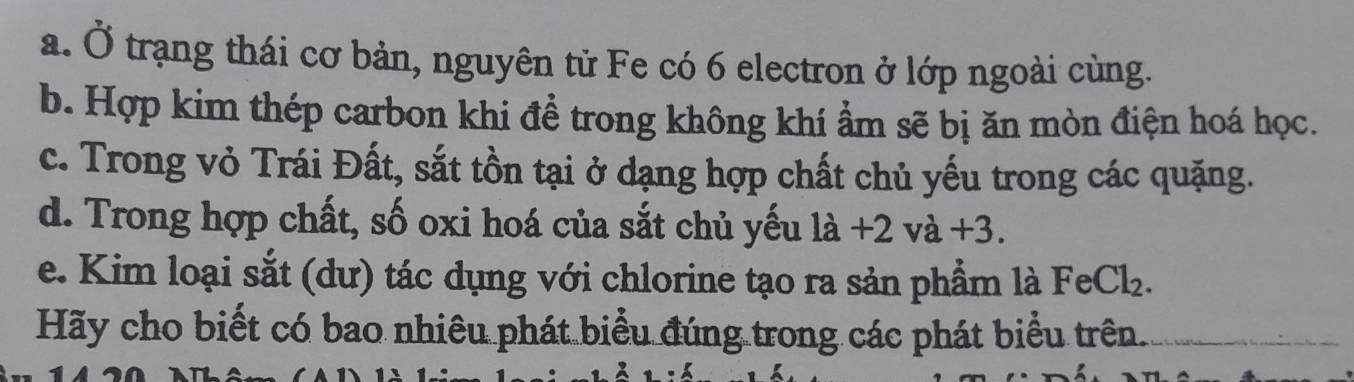 Ở trạng thái cơ bản, nguyên tử Fe có 6 electron ở lớp ngoài cùng. 
b. Hợp kim thép carbon khi đề trong không khí ẩm sẽ bị ăn mòn điện hoá học. 
c. Trong vỏ Trái Đất, sắt tồn tại ở dạng hợp chất chủ yếu trong các quặng. 
d. Trong hợp chất, số oxi hoá của sắt chủ yếu la+2va+3. 
e. Kim loại sắt (dư) tác dụng với chlorine tạo ra sản phẩm là FeCl_2. 
Hãy cho biết có bao nhiêu phát biểu đúng trong các phát biểu trên.