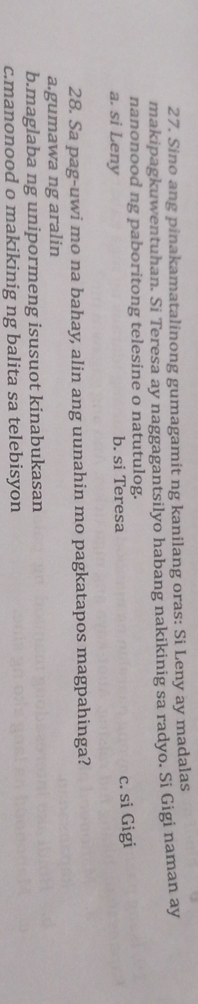 Sino ang pinakamatalinong gumagamit ng kanilang oras: Si Leny ay madalas
makipagkuwentuhan. Si Teresa ay naggagantsilyo habang nakikinig sa radyo. Si Gigi naman ay
nanonood ng paboritong telesine o natutulog.
a. si Leny b. si Teresa
c. si Gigi
28. Sa pag-uwi mo na bahay, alin ang uunahin mo pagkatapos magpahinga?
a.gumawa ng aralin
b.maglaba ng unipormeng isusuot kinabukasan
c.manonood o makikinig ng balita sa telebisyon