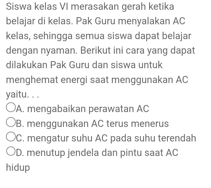 Siswa kelas VI merasakan gerah ketika
belajar di kelas. Pak Guru menyalakan AC
kelas, sehingga semua siswa dapat belajar
dengan nyaman. Berikut ini cara yang dapat
dilakukan Pak Guru dan siswa untuk
menghemat energi saat menggunakan AC
yaitu. . .
A. mengabaikan perawatan AC
B. menggunakan AC terus menerus
C. mengatur suhu AC pada suhu terendah
'D. menutup jendela dan pintu saat AC
hidup