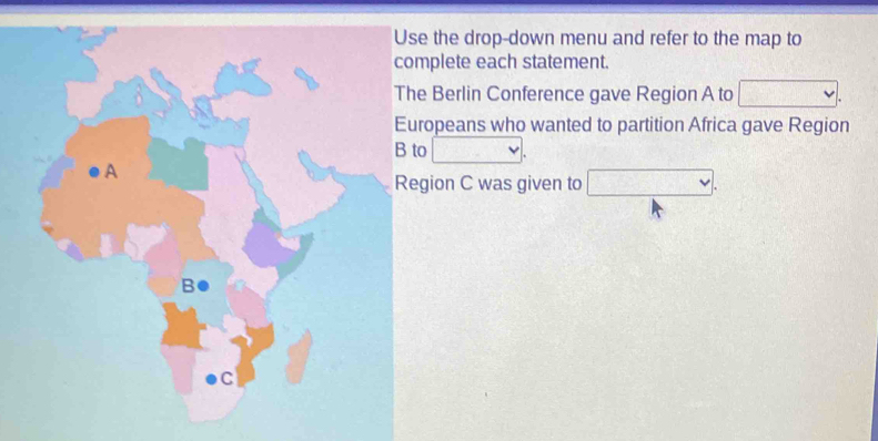 the drop-down menu and refer to the map to 
plete each statement. 
Berlin Conference gave Region A to V. 
opeans who wanted to partition Africa gave Region 
□ 
ion C was given to □.