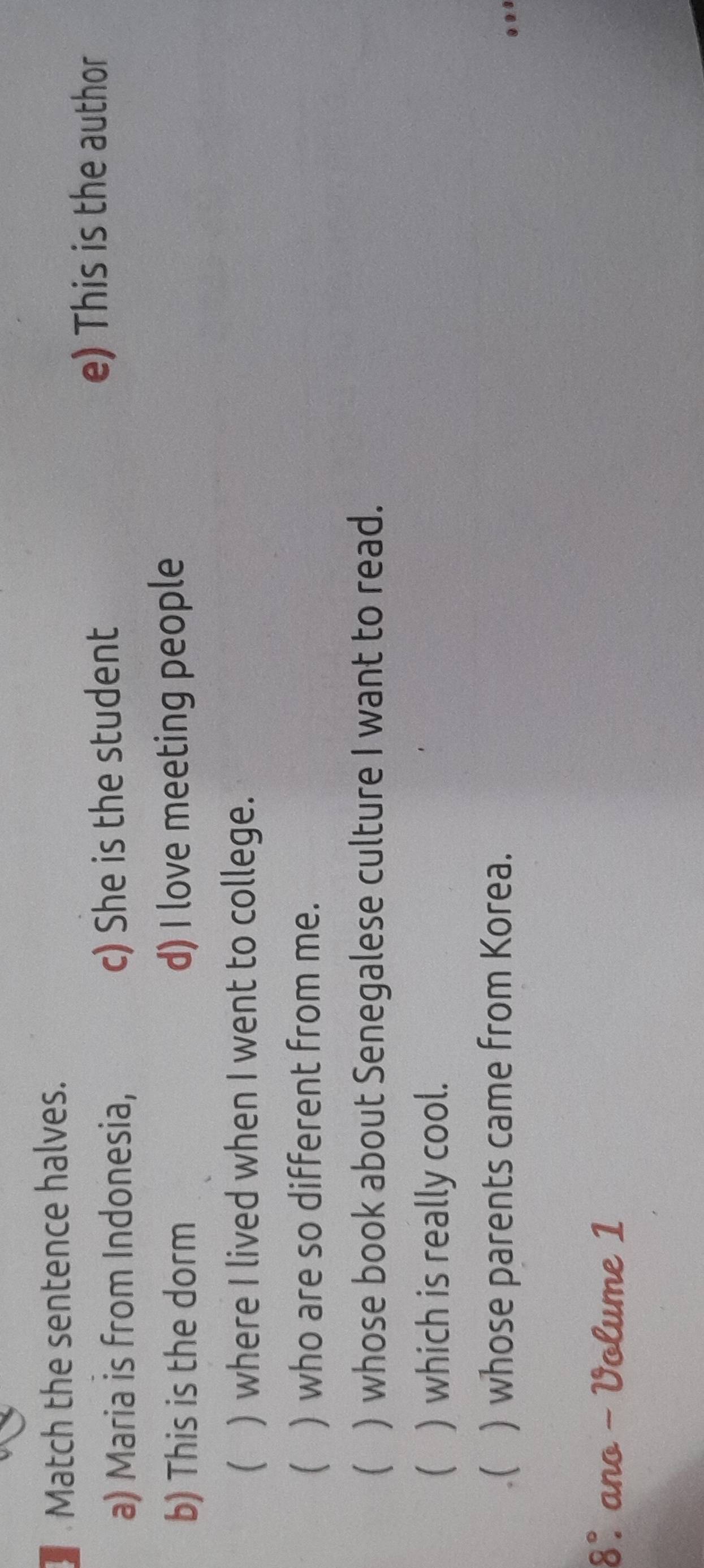 Match the sentence halves. 
a) Maria is from Indonesia, c) She is the student 
e) This is the author 
b) This is the dorm d) I love meeting people 
() where I lived when I went to college. 
 ) who are so different from me. 
 ) whose book about Senegalese culture I want to read. 
(  which is really cool. 
( ) whose parents came from Korea. 
8°. ano - Volume 1