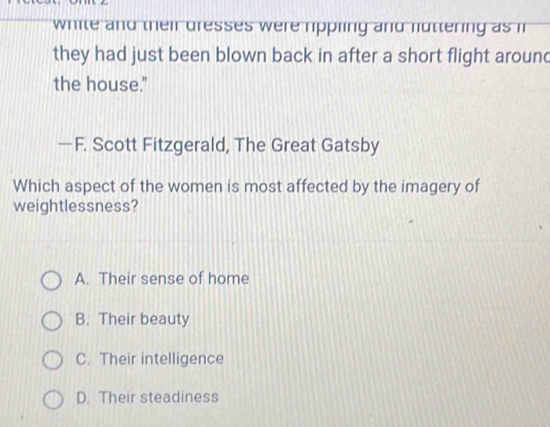 white and their dresses were rippling and luttering as i
they had just been blown back in after a short flight around
the house."
—F. Scott Fitzgerald, The Great Gatsby
Which aspect of the women is most affected by the imagery of
weightlessness?
A. Their sense of home
B. Their beauty
C. Their intelligence
D. Their steadiness