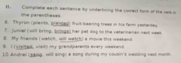 Complete each sentence by underlining the correct form of the verb in 
the parentheses. 
6. Thyron (plants, planted) fruit-bearing trees in his farm yesterday. 
7. Juniel (will bring, brings) her pet dog to the veterinarian next week. 
8. My friends ( watch, will watch) a movie this weekend. 
9. I (visited, visit) my grandparents every weekend. 
10.Andrei (sang, will sing) a song during my cousin's wedding next month.