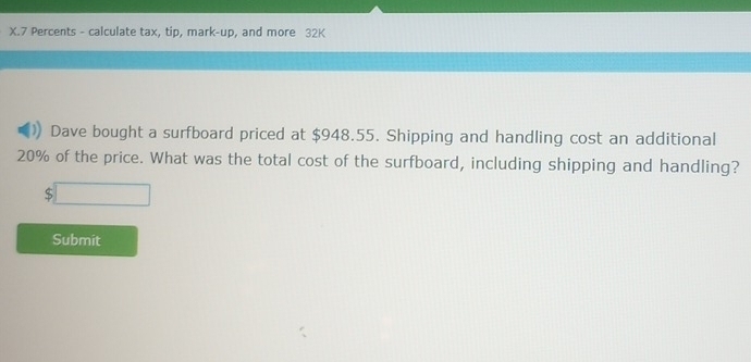 Percents - calculate tax, tip, mark-up, and more 32K 
Dave bought a surfboard priced at $948.55. Shipping and handling cost an additional
20% of the price. What was the total cost of the surfboard, including shipping and handling?
beginarrayr □  5□ endarray
Submit