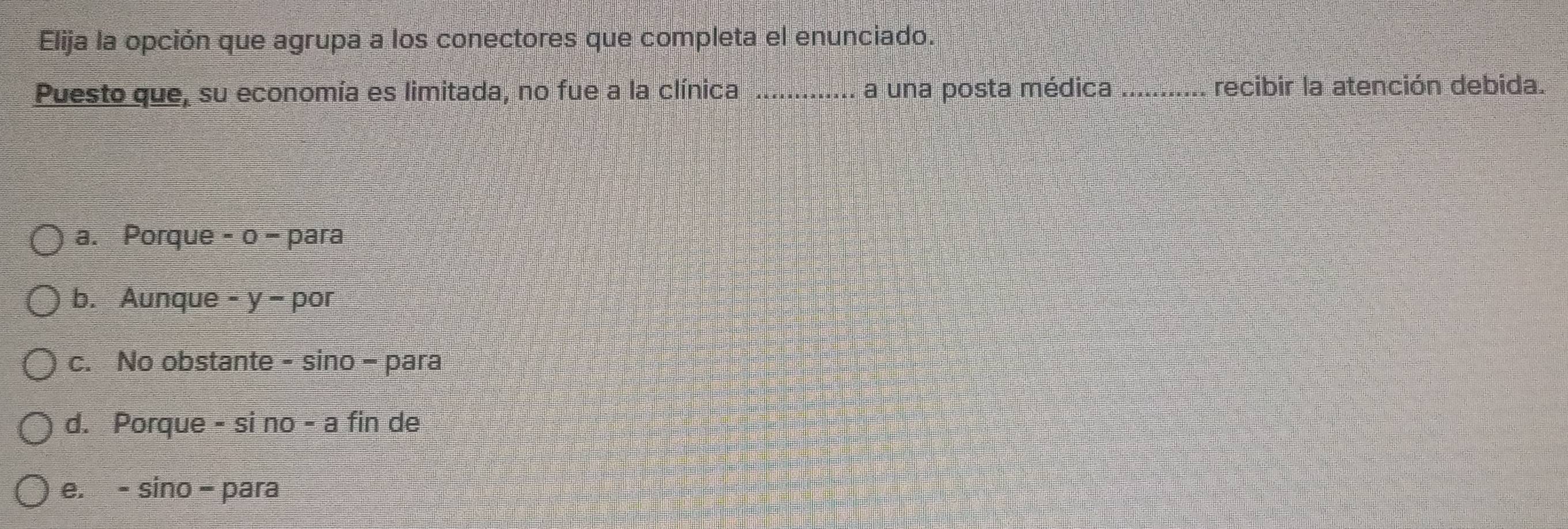 Elija la opción que agrupa a los conectores que completa el enunciado.
Puesto que, su economía es limitada, no fue a la clínica _a una posta médica _recibir la atención debida.
a. Porque - 0 − para
b. Aunque - y - por
c. No obstante - sino - para
d. Porque - si no - a fin de
e. - sino - para