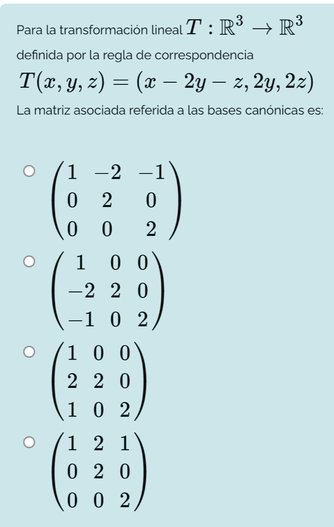 Para la transformación lineal T:R^3to R^3
definida por la regla de correspondencia
T(x,y,z)=(x-2y-z,2y,2z)
La matriz asociada referida a las bases canónicas es:
beginpmatrix 1&-2&-1 0&2&0 0&0&2endpmatrix
beginpmatrix 1&0&0 -2&2&0 -1&0&2endpmatrix
beginpmatrix 1&2&1 0&2&0 0&0&2endpmatrix