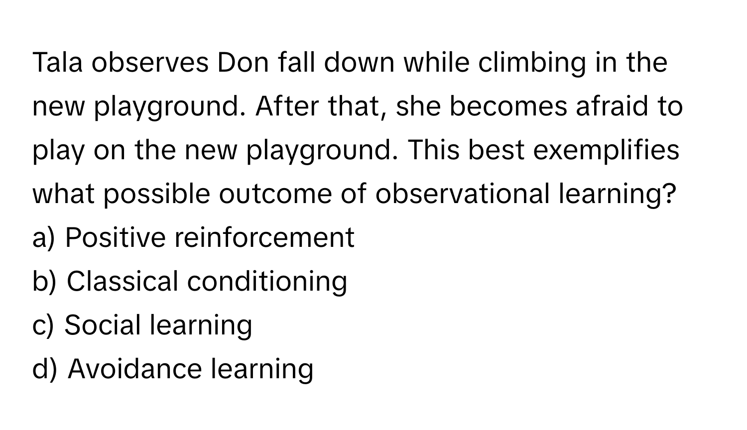 Tala observes Don fall down while climbing in the new playground.  After that, she becomes afraid to play on the new playground. This best exemplifies what possible outcome of observational learning?

a) Positive reinforcement
b) Classical conditioning
c) Social learning
d) Avoidance learning