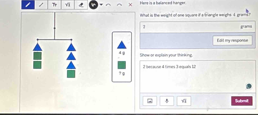 Tr sqrt(± ) Here is a balanced hanger. 
What is the weight of one square if a triangle weighs 4 grams?
2
grams
Edit my response
4 g Show or explain your thinking.
2 because 4 times 3 equals 12
? g
sqrt(± ) Submit